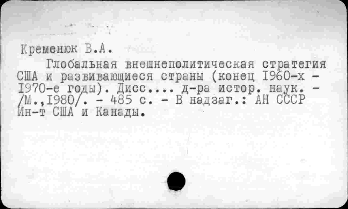 ﻿
Кремешок В.А.
Глобальная внешнеполитическая стратегия США и развивающиеся страны (конец 1960-х -1970-е годы). Дисс.... д-ра истор. наук. -/М.,1980/. - 485 с. - В надзаг.: АН СССР Ин-т США и Канады.